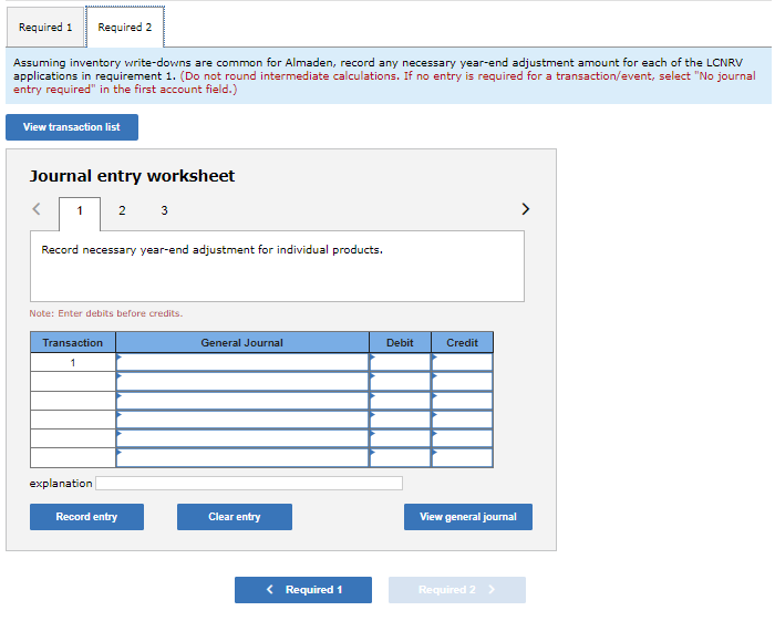 Required 1 Required 2
Assuming inventory write-downs are common for Almaden, record any necessary year-end adjustment amount for each of the LCNRV
applications in requirement 1. (Do not round intermediate calculations. If no entry is required for a transaction/event, select "No journal
entry required" in the first account field.)
View transaction list
Journal entry worksheet
<
1 2 3
Record necessary year-end adjustment for individual products.
Note: Enter debits before credits.
Transaction
1
explanation
Record entry
General Journal
Clear entry
< Required 1
Debit
Credit
View general journal
Required 2 >