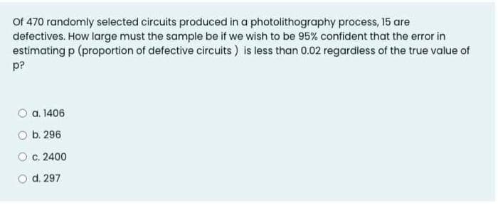 Of 470 randomly selected circuits produced in a photolithography process, 15 are
defectives. How large must the sample be if we wish to be 95% confident that the error in
estimating p (proportion of defective circuits ) is less than 0.02 regardless of the true value of
p?
O a. 1406
O b. 296
O c. 2400
d. 297
