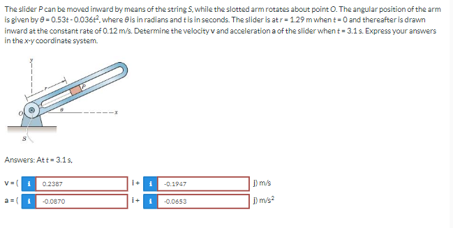 The slider P can be moved inward by means of the string S. while the slotted arm rotates about point O. The angular position of the arm
is given by 0 = 0.53+-0.036t², where is in radians and t is in seconds. The slider is at r= 1.29 m when t = 0 and thereafter is drawn
inward at the constant rate of 0.12 m/s. Determine the velocity v and acceleration a of the slider when t = 3.1 s. Express your answers
in the x-y coordinate system.
Answers: Att = 3.1 s,
v = (
i 0.2387
i+ i
-0.1947
j) m/s
a=( i -0.0870
İ+ i
-0.0653
1) m/s²