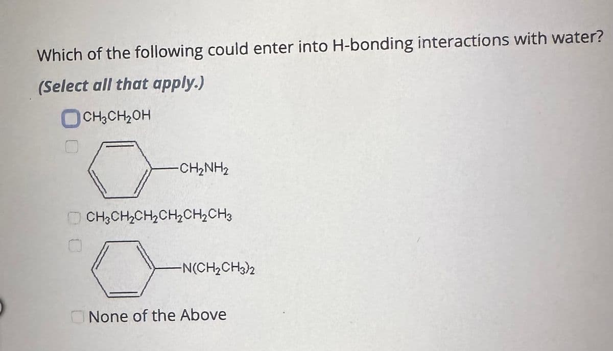 Which of the following could enter into H-bonding interactions with water?
(Select all that apply.)
CH3CH₂OH
0
CH₂CH₂CH₂CH₂CH₂CH3
CH2NH2
N(CH₂CH3)2
None of the Above