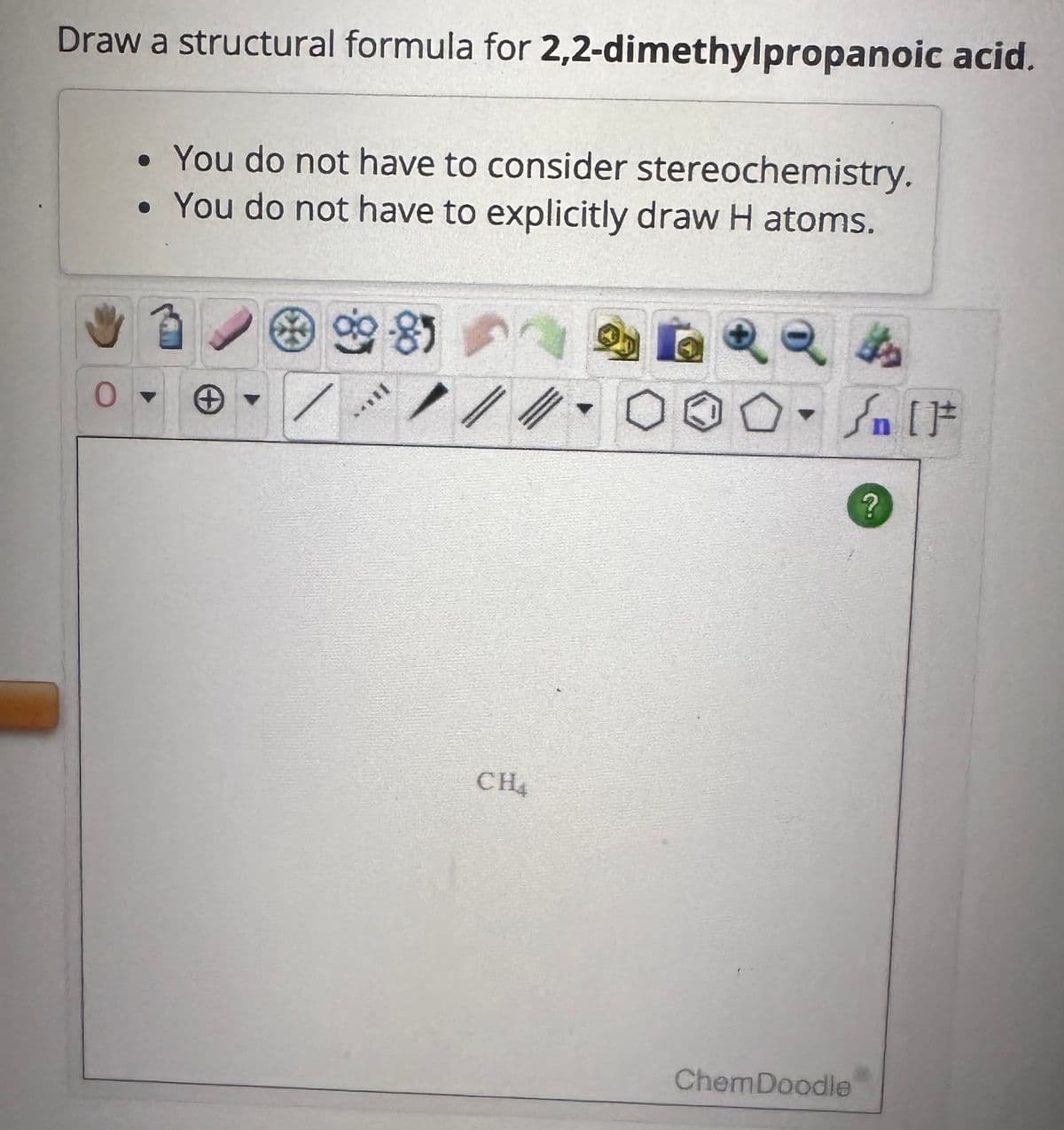 Draw a structural formula for 2,2-dimethylpropanoic acid.
O
• You do not have to consider stereochemistry.
• You do not have to explicitly draw H atoms.
9-85
+▾
/ /
CH4
o
Jn [t
ChemDoodle
?