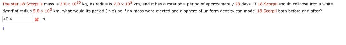 The star 18 Scorpii's mass is 2.0 x 103 kg, its radius is 7.0 x 105 km, and it has a rotational period of approximately 23 days. If 18 Scorpii should collapse into a white
dwarf of radius 5.8 x 103 km, what would its period (in s) be if no mass were ejected and a sphere of uniform density can model 18 Scorpii both before and after?
4E-4
X S
