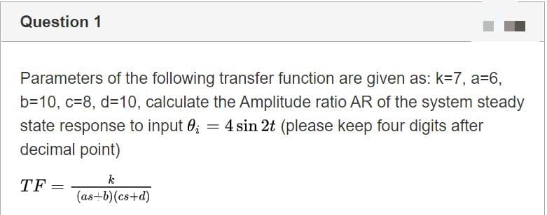 Parameters of the following transfer function are given as: k=7, a=6,
b=10, c=8, d=10, calculate the Amplitude ratio AR of the system steady
state response to input 0; = 4 sin 2t (please keep four digits after
decimal point)
TF =
(as–b)(cs+d)
