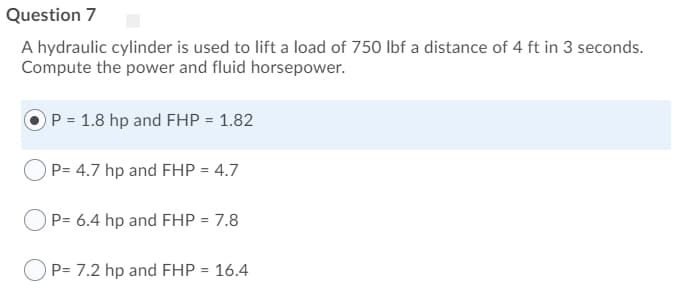 A hydraulic cylinder is used to lift a load of 750 lbf a distance of 4 ft in 3 seconds.
Compute the power and fluid horsepower.
OP = 1.8 hp and FHP = 1.82
P= 4.7 hp and FHP = 4.7
P= 6.4 hp and FHP = 7.8
O P= 7.2 hp and FHP = 16.4

