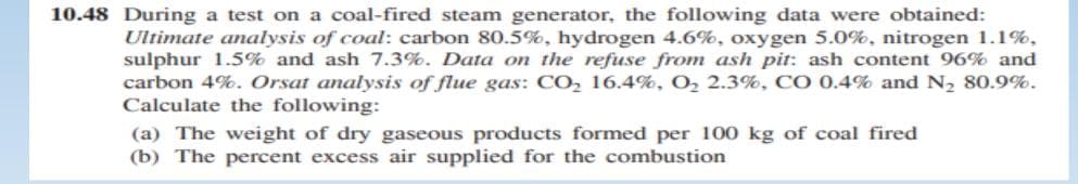 10.48 During a test on a coal-fired steam generator, the following data were obtained:
Ultimate analysis of coal: carbon 80.5%, hydrogen 4.6%, oxygen 5.0%, nitrogen 1.1%,
sulphur 1.5% and ash 7.3%. Data on the refuse from ash pit: ash content 96% and
carbon 4%. Orsat analysis of flue gas: CO, 16.4%, O, 2.3%, CO 0.4% and N2 80.9%.
Calculate the following:
(a) The weight of dry gaseous products formed per 100 kg of coal fired
(b) The percent excess air supplied for the combustion

