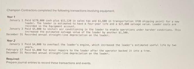 Champion Contractors completed the following transactions involving equipment.
Year 1
January 1 Paid $278,eee cash plus $11,120 in sales tax and $1,600 in transportation (FOB shipping point) for a new
loader. The loader is estimated to have a four-year life and a $27,88e salvage value. Loader costs are
recorded in the Equipment account.
January 3
December 31
Paid $5,000 to install air conditioning in the loader to enable operations under harsher conditions. This
increased the estimated salvage value of the loader by another $1,500.
Recorded annual straight-line depreciation on the loader.
Year 2
January 1 Paid $4,000 to overhaul the loader's engine, which increased the loader's estimated useful life by two
years.
February 17 Paid $1,000 for minor repairs to the loader after the operator backed it into a tree.
December 31 Recorded annual straight-line depreciation on the loader.
Required:
Prepare journal entries to record these transactions and events.