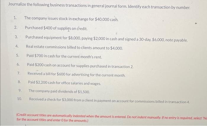 Journalize the following business transactions in general journal form. Identify each transaction by number.
1. The company issues stock in exchange for $40,000 cash.
2.
Purchased $400 of supplies on credit.
3.
Purchased equipment for $8,000, paying $2,000 in cash and signed a 30-day, $6,000, note payable.
4.
Real estate commissions billed to clients amount to $4,000.
Paid $700 in cash for the current month's rent.
6.
Paid $200 cash on account for supplies purchased in transaction 2.
7.
Received a bill for $600 for advertising for the current month.
8.
Paid $2,200 cash for office salaries and wages.
9.
The company paid dividends of $1,500.
10.
Received a check for $3,000 from a client in payment on account for commissions billed in transaction 4.
(Credit account titles are automatically indented when the amount is entered. Do not indent manually. If no entry is required, select "Ne
for the account titles and enter O for the amounts.)
5.