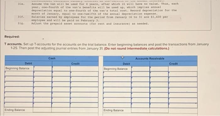 cuசவாளUT UAN
ம
AULNANONAM
CHMANNY
310.
Assume the van will be used for 4 years, after which it will have no value. Thus, each
year, one-fourth of the van's benefits will be used up, which implies annual
depreciation equal to one-fourth of the van's total cost. Record depreciation for the
month of January, equal to one-twelfth of the annual depreciation expense.
31f.
Salaries earned by employees for the period from January 16 to 31 are $1,430 per
employee and will be paid on February 3.
31g.
Adjust the prepaid asset accounts (for rent and insurance) as needed.
Required:
T accounts. Set up T-accounts for the accounts on the trial balance. Enter beginning balances and post the transactions from January
1-25. Then post the adjusting journal entries from January 31. (Do not round intermediate calculations.)
Cash
Accounts Receivable
Debit
Credit
Debit
Credit
Beginning Balance
Beginning Balance
Ending Balance
Ending Balance