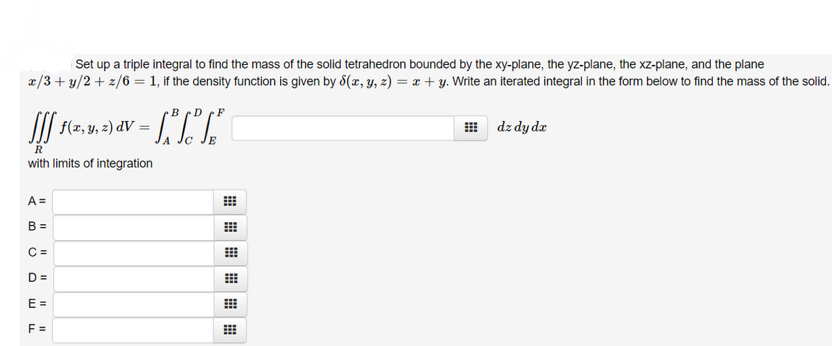 Set up a triple integral to find the mass of the solid tetrahedron bounded by the xy-plane, the yz-plane, the xz-plane, and the plane
x/3+ y/2 + z/6 = 1, if the density function is given by 8(x, y, z) = x + y. Write an iterated integral in the form below to find the mass of the solid.
D
I| f(x, y, z) dV =
dz dy da
R
with limits of integration
A =
В -
C =
D =
E =
F =
