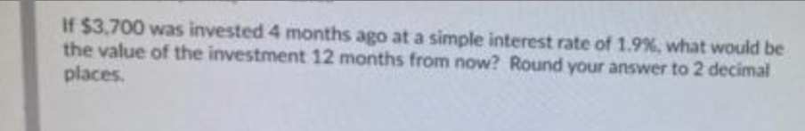 If $3,700 was invested 4 months ago at a simple interest rate of 1.9%, what would be
the value of the investment 12 months from now? Round your answer to 2 decimal
places.
