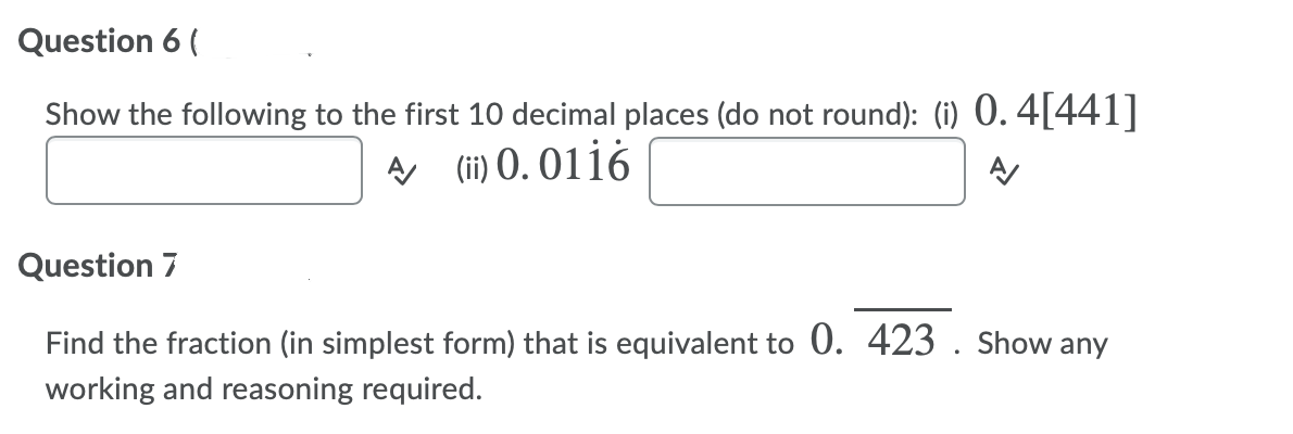 Question 6 (
Show the following to the first 10 decimal places (do not round): (i) 0. 4[441]
A (ii) 0. 0116
Question 7
Find the fraction (in simplest form) that is equivalent to 0. 423 . Show any
working and reasoning required.
