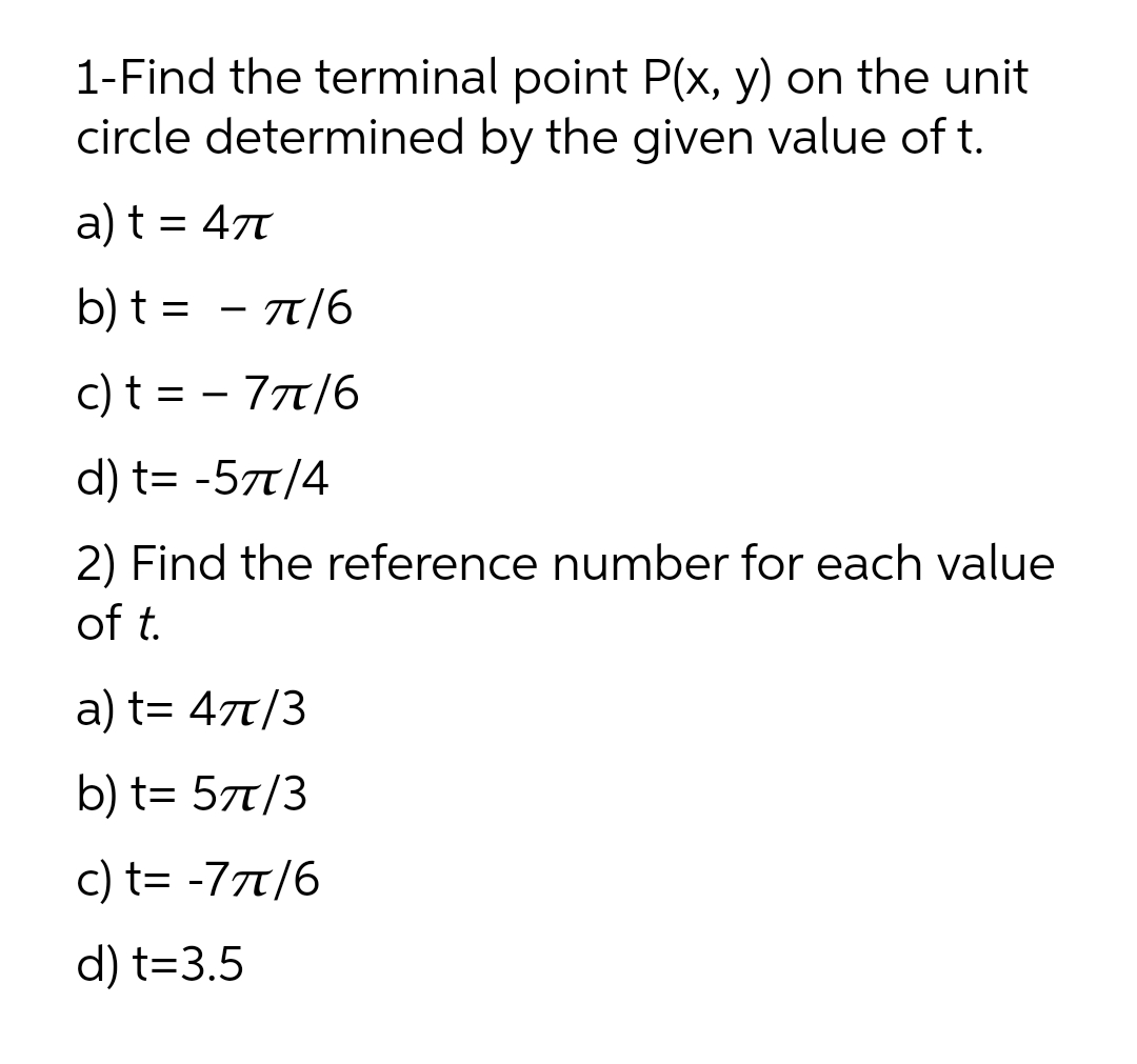 1-Find the terminal point P(x, y) on the unit
circle determined by the given value of t.
a) t = 47
b) t = - 7/6
c) t = - 77t/6
d) t= -57t/4
2) Find the reference number for each value
of t.
a) t= 47T/3
b) t= 57t/3
c) t= -777/6
d) t=3.5
