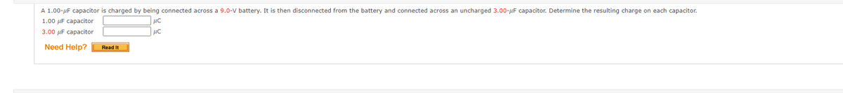 A 1.00-µF capacitor is charged by being connected across a 9.0-v battery. It is then disconnected from the battery and connected across an uncharged 3.00-µF capacitor. Determine the resulting charge on each capacitor.
1.00 µF capacitor
3.00 µF capacitor
Need Help?
Read It
