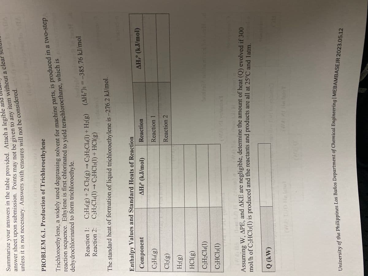 Summarize your answers in the table provided. Attach a legible and
answer sheet upon submission. Points may not be given to any item without a clea
unless it is not necessary. Answers with erasures will not be considered.
PROBLEM 6.1. Production of Trichloroethylene
Trichloroethylene, a widely used degreasing solvent for machine parts, is produced in a two-step
reaction sequence. Ethylene is first chlorinated to yield terachloroethane, which is
dehydrochlorinated to form trichloroethyle.
C₂H4(g) + 2 Cl2(g) → C₂H₂C14(1) + H₂(g) (AH)1=-385.76 kJ/mol
C₂H2C14(1)→ C2HCl3(1) + HCl(g)
gladins
The standard heat of formation of liquid trichloroethylene is -276.2 kJ/mol.
Reaction 1:
Reaction 2:
(W)
Enthalpy Values and Standard Heats of Reaction
Component
AH (kJ/mol)
C₂H4(g)
Cl₂(g)
H₂(g)
HCl(g)
C₂H₂C14(1)
C₂HCl3 (1)
Q (kW)
Reaction
Reaction 1
Reaction 2
(VD) TUO Hn lato T
(WA) veisdial
(lom\34) H
dom) a
Assuming W, APE, and AKE are negligible, determine the amount of heat (Q) evolved if 300
mol/h of C₂HCl3(1) is produced and the reactants and products are all at 25°C and 1 atm,
TOTE
ladin
off
AH,Ⓡ (kJ/mol)
bodro14 noitem104 to isoll d
(WA) / H Into T
RA
University of the Philippines Los Baños Department of Chemical Engineering | MEBAMBASEJR 2023.05.12
DI