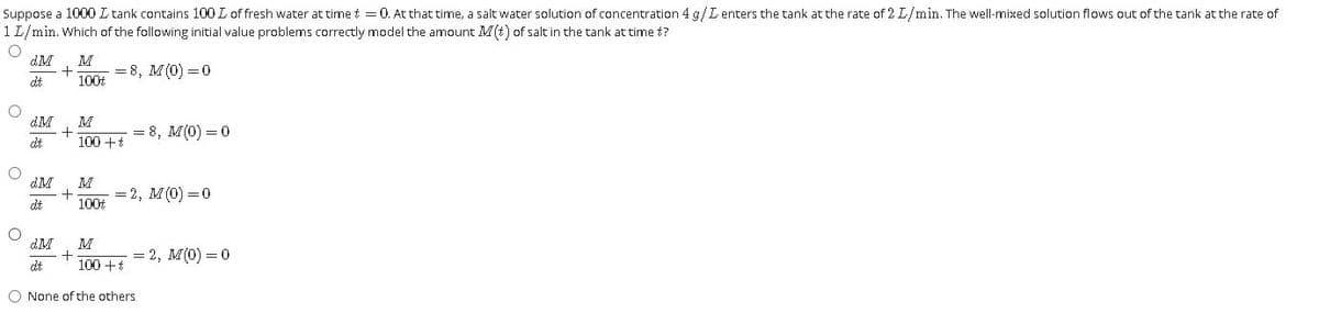 Suppose a 1000 L tank contains 100 L of fresh water at timet =0. At that time, a salt water solution of concentration 4 g/L enters the tank at the rate of 2 L/min. The well-mixed solution flows out of the tank at the rate of
1 L/min. Which of the following initial value problems correctly model the amount M(t) of salt in the tank at time t?
dM
M
+
100
= 8, M(0) = 0
dt
M
= 8, M(0) = 0
dt
100 +t
dM
M
+
100t
= 2, M(0) =0
dt
M
+
100 +t
= 2, M(0) = 0
dt
O None of the others
