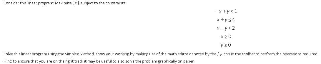 Consider this linear program: Maximise {x}, subject to the constraints:
-x +ys1
x +ys4
X-ys2
X 20
V20
Solve this linear program using the Simplex Method,show your working by making use of the math editor denoted by the f y icon in the toolbar to perform the operations required.
Hint: to ensure that you are on the right track it may be useful to also solve the problem graphically on paper.
