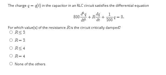 The charge g= g(t) in the capacitor in an RLC circuit satisfies the differential equation
bp
+
dt
800
- 0.
200
For which value(s) of the resistance Ris the circuit critically damped?
O R< 2
R= 2
O RC 4
O R= 4
None of the others
