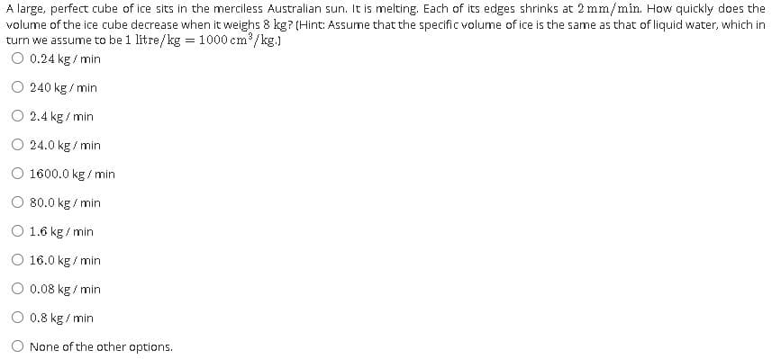 A large, perfect cube of ice sits in the merciless Australian sun. It is melting. Each of its edges shrinks at 2 mm/min. How quickly does the
volume of the ice cube decrease when it weighs 8 kg? (Hint: Assume that the specific volume of ice is the same as that of liquid water, which in
turn we assume to be 1 litre/kg = 1000 cm /kg.)
O 0.24 kg / min
240 kg / min
2.4 kg / min
24.0 kg / min
1600.0 kg / min
80.0 kg / min
O 1.6 kg / min
O 16.0 kg / min
O 0.08 kg / min
O 0.8 kg / min
None of the other options.
