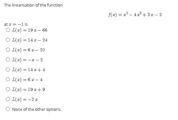The linearisation of the function
f(a) = a - 4 a? + 3 * – 2
at = -1 is
O [(4) = 19 * - 66
O [(4) = 14 * - 24
O [(4) = 6 a – 20
O L(4) = -* - 2
O L(4) = 14 * + 4
O L(4) = 6 * – 4
O I(4) = 19 * + 9
O L(4) = -2 4
None of the other options.
