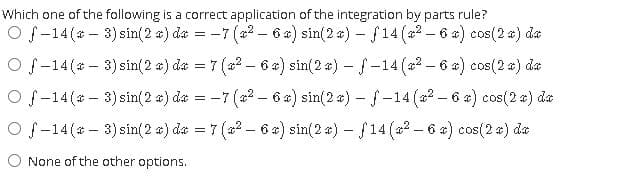 Which one of the following is a correct application of the integration by parts rule?
Of-14 (a - 3) sin(2 a) da = -7 (a? – 6 a) sin(2 a) – f14 (a2 – 6 x) cos(2 a) da
O f-14(* - 3) sin(2 a) da = 7 (22 - 6 x) sin(2 a) - f-14 (2-6 x) cos(2 ) da
O f-14 (* - 3) sin(2 a) da
= -7 (a2 - 6 x) sin(2 a) – f-14 (a2 - 6 a) cos(2 a) da
O f-14(* - 3) sin(2 a) da = 7 (a? - 6 x) sin(2 a) – f14 (a2 - 6 a) cos(2 a) da
O None of the other options.
