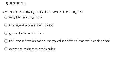 QUESTION 3
Which of the following traits characterises the halogens?
very high melting point
the largest atom in each period
generally form -2 anions
the lowest first ionisation energy values of the elements in each period
existence as diatomic molecules
