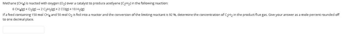 Methane (CH4) is reacted with oxygen (02) over a catalyst to produce acetlyene (C2H2) in the following reaction:
6 CHąlg) + O2lg) –→2 C2H2(g) + 2 CO(g) + 10 H2(g)
If a feed containing 150 mol CHg and 50 mol O, is fed into a reactor and the conversion of the limiting reactant is 92 %, determine the concentration of CH, in the product flue gas. Give your answer as a mole percent rounded off
to one decimal place.
