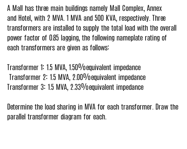 A Mall has three main buildings namely Mall Complex, Annex
and Hotel, with 2 MVA. 1 MVA and 500 KVA, respectively. Three
transformers are installed to supply the total load with the overall
power factor of 085 lagging, the following nameplate rating of
each transformers are given as follows:
Transformer 1: 1.5 MVA, 1.50%equivalent impedance
Transformer 2: 1.5 MVA, 2.00%equivalent impedance
Transformer 3: 1.5 MVA, 2.33%equivalent impedance
Determine the load sharing in MVA for each transformer. Draw the
parallel transformer diagram for each.
