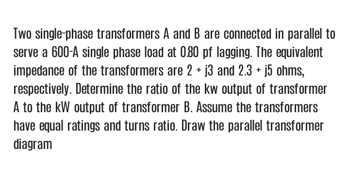 Two single-phase transformers A and B are connected in parallel to
serve a 600-A single phase load at 080 pf lagging. The equivalent
impedance of the transformers are 2 + j3 and 2.3 + j5 ohms,
respectively. Determine the ratio of the kw output of transformer
A to the kW output of transformer B. Assume the transformers
have equal ratings and turns ratio. Draw the parallel transformer
diagram
