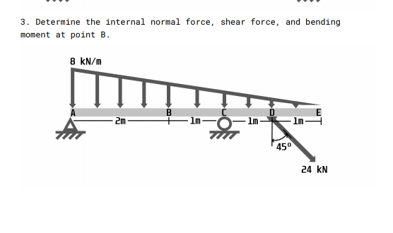 3. Determine the internal normal force, shear force, and bending
moment at point B.
8 kN/m
1m-
Im-
- ImH
450
24 kN
