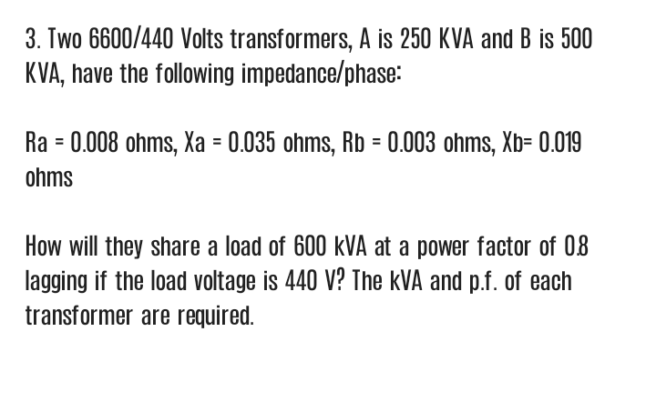 3. Two 6600/440 Volts transformers, A is 250 KVA and B is 500
KVA, have the following impedance/phase:
Ra = 0.008 ohms, Xa = 0.035 ohms, Rb = 0.003 ohms, Xb= 0.019
ohms
How will they share a load of 600 kVA at a power factor of 08
lagging if the load voltage is 440 V? The kVA and p.f. of each
transformer are required.
