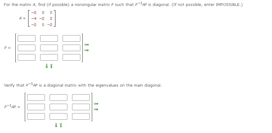 For the matrix A, find (if possible) a nonsingular matrix P such that P-AP is diagonal. (If not possible, enter IMPOSSIBLE.)
-5
A =
-4 -2
2
-2
O -2
P =
Verify that P-AP is a diagonal matrix with the eigenvalues on the main diagonal.
p-lAP =
