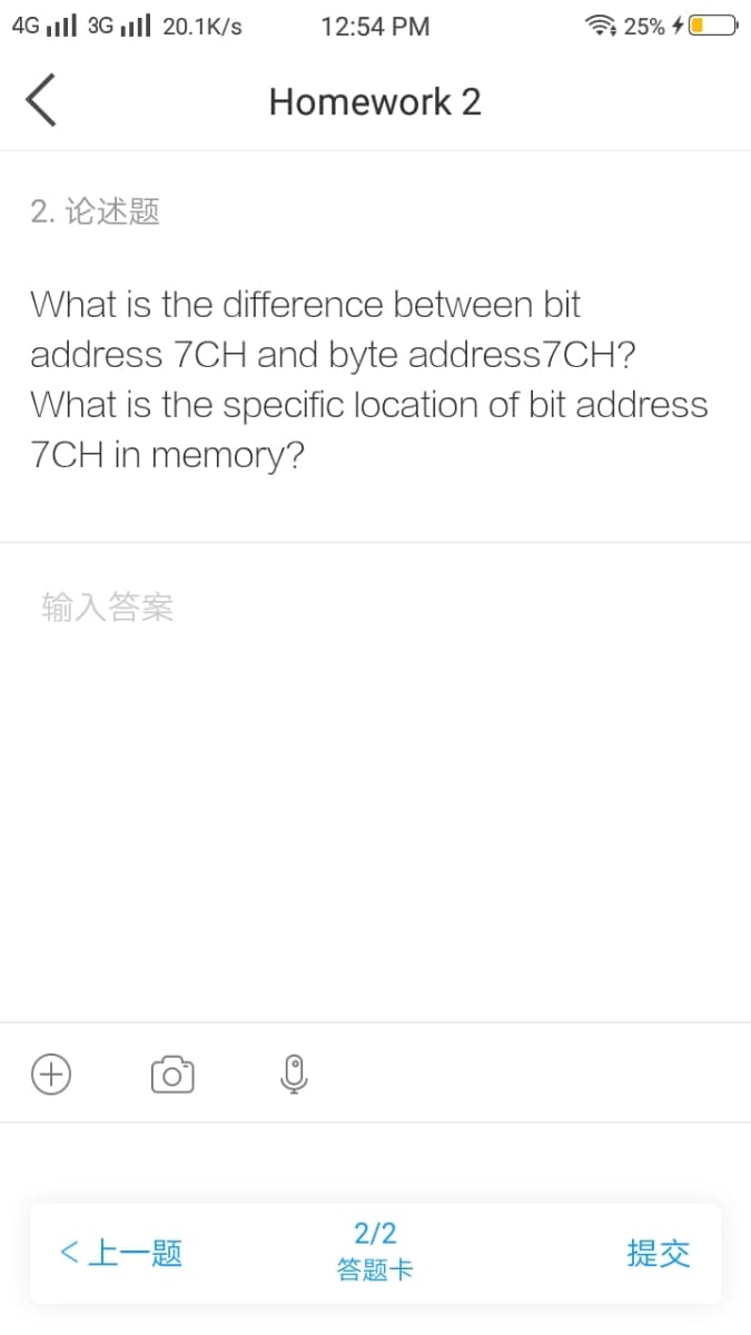 4G ll 3G ll 20.1K/s
12:54 PM
7 25% 40
Homework 2
2. 论述题
What is the difference between bit
address 7CH and byte address7CH?
What is the specific location of bit address
7CH in memory?
输入答案
2/2
<上一题
提交
答题卡
