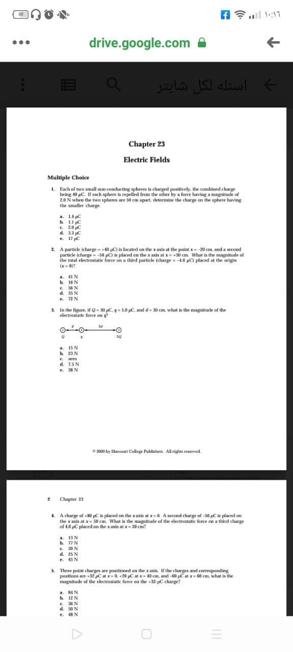 ul 1::17
drive.google.com
...
أسئله لكل شابتر
Chapter 23
Electric Fields
Multiple Cholce
1. Each of two small non-conducting spheres is charged positively. the combined charge
being 40 pC. If each sphere is repelled from the other by a force having a magnitude of
2.0 N when the two spheres are 50 cm apart, determine the charge on the sphere having
the smaller charge.
a. 1.4 C
h 1.1 C
C. 2.0 C
d. 3.3 C
e. 17 pC
2. A particle (charge - +40 C) is located on the x axis at the point x--20 cm, and a second
particle (charge = -50 pC) is placed on the x axis at x= +30 cm. What is the magnitude of
the total electrostatic force on a third particle (charge = -4.0 C) placed at the origin
(x- 0)?
a. 41 N
h 16 N
C. 56 N
d. 35 N
e. 72 N
3.
In the figure, if Q- 30 C. q= 5.0 C, and d= 30 cm, what is the magnitude of the
electrostatic force on g?
24
-O-
20
a. 15 N
b 23 N
C. zero
d. 7.5 N
e. 38 N
e 2000 by Harcourt College Publishers. All rights reserved.
2
Chapter 23
4. A charge of +80 pC is placed on the xaxis at x-0. A second charge of -50 pC is placed on
the x axis at x- 50 cm. What is the magnitude of the electrostatic force on a third charge
of 4.0 uC placed on the xaxis at x- 30 cm?
a. 13 N
h 77N
C. 39 N
d. 25 N
e. 45 N
5. Three point charges are positioned on the x axis. If the charges and corresponding
positions are +32 C at x=0, +20 C at x= 40 cm, and -60 C at x- 60 cm, what is the
magnitude of the electrostatic force on the +32-pC charge?
a. 84 N
b 12 N
e. 36 N
d. 50 N
e. 48 N
