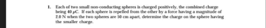 1. Each of two small non-conducting spheres is charged positively, the combined charge
being 40 pC. If each sphere is repelled from the other by a force having a magnitude of
2.0 N when the two spheres are 50 cm apart, determine the charge on the sphere having
the smaller charge.
