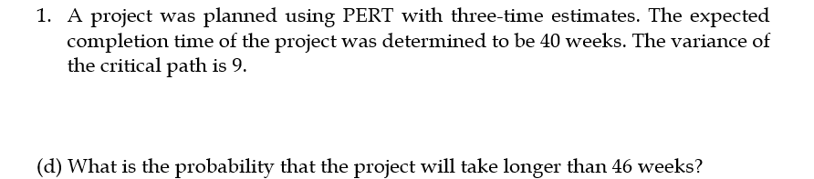 1. A project was planned using PERT with three-time estimates. The expected
completion time of the project was determined to be 40 weeks. The variance of
the critical path is 9.
(d) What is the probability that the project will take longer than 46 weeks?
