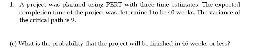 1. A project was planned using PERT with three-time estimates. The expected
completion time of the project was determined to be 40 weeks. The variance of
the critical path is 9.
(c) What is the probability that the project will be finished in 46 weeks or less?
