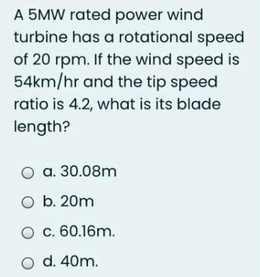 A 5MW rated power wind
turbine has a rotational speed
of 20 rpm. If the wind speed is
54km/hr and the tip speed
ratio is 4.2, what is its blade
length?
O a. 30.08m
O b. 20m
O c. 60.16m.
O d. 40m.
