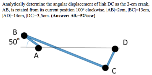 Analytically determine the angular displacement of link DC as the 2-cm crank,
AB, is rotated from its current position 100° clockwise. JAB|=2cm, [BC|=13cm,
|AD|=14cm, |DC|=3,5cm. (Answer: A0=52°cew)
В
50°
D
A

