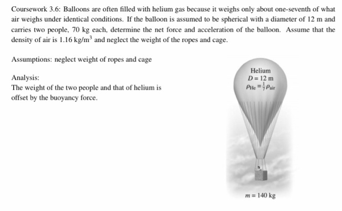 Coursework 3.6: Balloons are often filled with helium gas because it weighs only about one-seventh of what
air weighs under identical conditions. If the balloon is assumed to be spherical with a diameter of 12 m and
carries two people, 70 kg each, determine the net force and acceleration of the balloon. Assume that the
density of air is 1.16 kg/m³ and neglect the weight of the ropes and cage.
Assumptions: neglect weight of ropes and cage
Analysis:
The weight of the two people and that of helium is
offset by the buoyancy force.
Helium
D = 12 m
Ple =Pair
m = 140 kg
