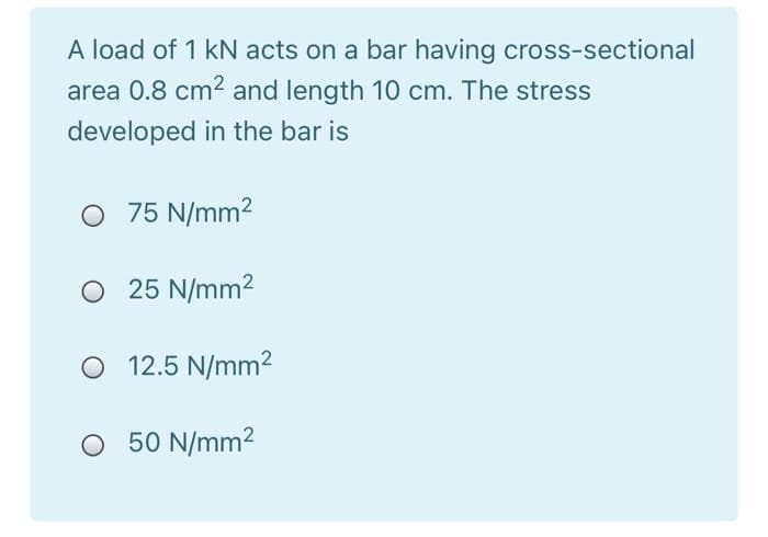 A load of 1 kN acts on a bar having cross-sectional
area 0.8 cm2 and length 10 cm. The stress
developed in the bar is
O 75 N/mm2
O 25 N/mm2
12.5 N/mm?
O 50 N/mm2
