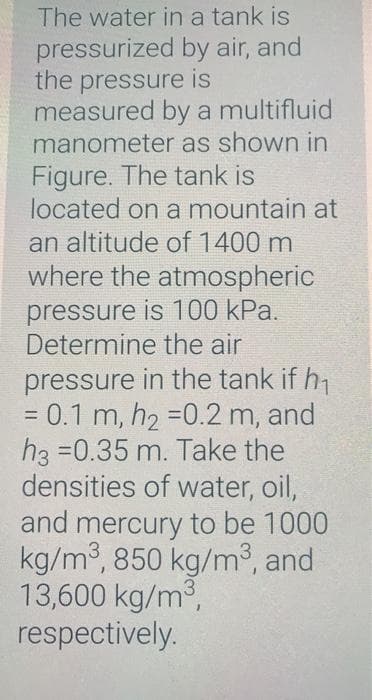 The water in a tank is
pressurized by air, and
the pressure is
measured by a multifluid
manometer as shown in
Figure. The tank is
located on a mountain at
an altitude of 1400 m
where the atmospheric
pressure is 100 kPa.
Determine the air
pressure in the tank if h7
= 0.1 m, h2 =0.2 m, and
h3 =0.35 m. Take the
densities of water, oil,
and mercury to be 1000
kg/m3, 850 kg/m³, and
13,600 kg/m3,
respectively.
%3D
