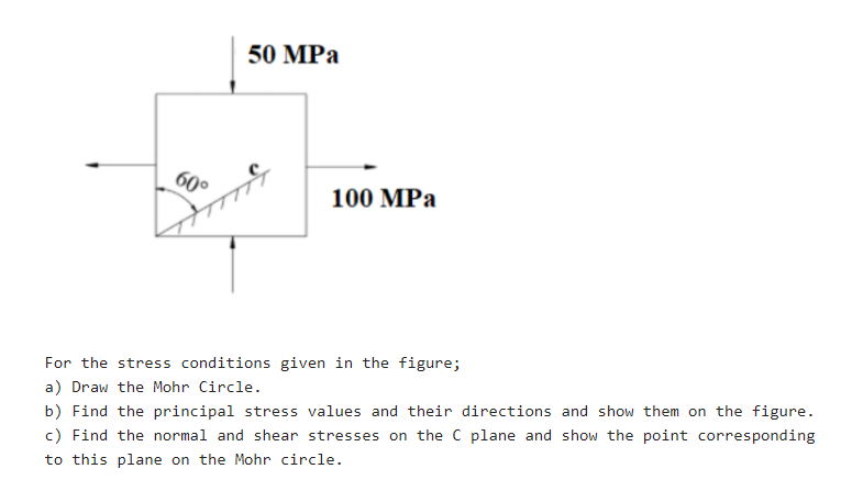 50 MPа
60
100 MPa
For the stress conditions given in the figure;
a) Draw the Mohr Circle.
b) Find the principal stress values and their directions and show them on the figure.
c) Find the normal and shear stresses on the C plane and show the point corresponding
to this plane on the Mohr circle.
