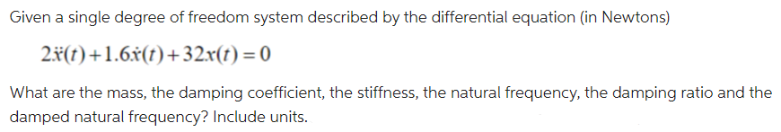 Given a single degree of freedom system described by the differential equation (in Newtons)
2#(t)+1.6x(t)+32.x(t) = 0
What are the mass, the damping coefficient, the stiffness, the natural frequency, the damping ratio and the
damped natural frequency? Include units.
