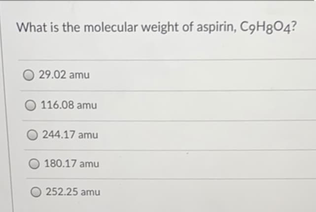 What is the molecular weight of aspirin, C9H804?
29.02 amu
116.08 amu
244.17 amu
180.17 amu
252.25 amu

