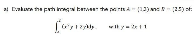 a) Evaluate the path integral between the points A = (1,3) and B = (2,5) of:
B
√ ₁ (x²y
(x²y + 2y)dy,
with y = 2x + 1