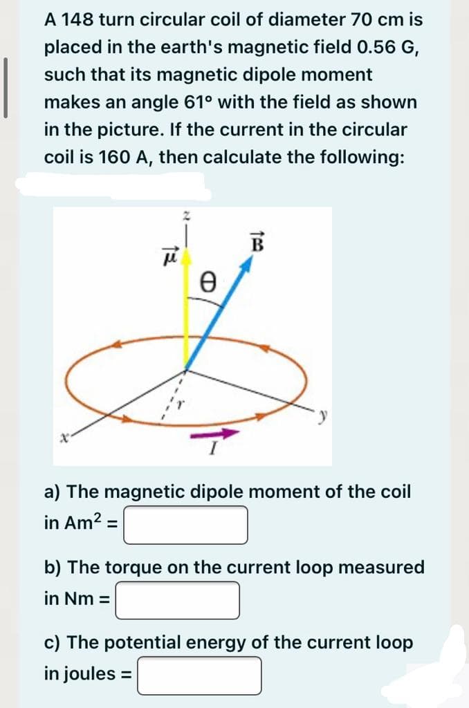 A 148 turn circular coil of diameter 70 cm is
placed in the earth's magnetic field 0.56 G,
such that its magnetic dipole moment
makes an angle 61° with the field as shown
in the picture. If the current in the circular
coil is 160 A, then calculate the following:
B
a) The magnetic dipole moment of the coil
in Am? =
%3D
b) The torque on the current loop measured
in Nm =
c) The potential energy of the current loop
in joules =
