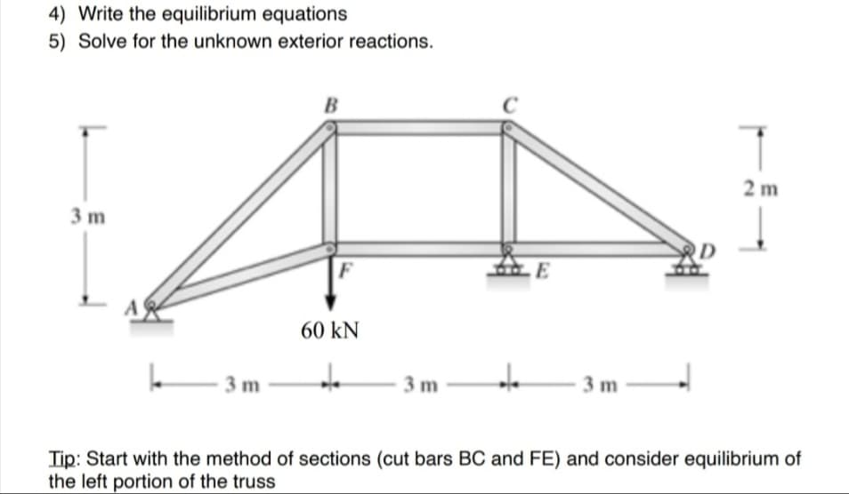 4) Write the equilibrium equations
5) Solve for the unknown exterior reactions.
3 m
A
k
-3m
B
60 kN
de
-3m
+₂
E
3 m
2m
Tip: Start with the method of sections (cut bars BC and FE) and consider equilibrium of
the left portion of the truss