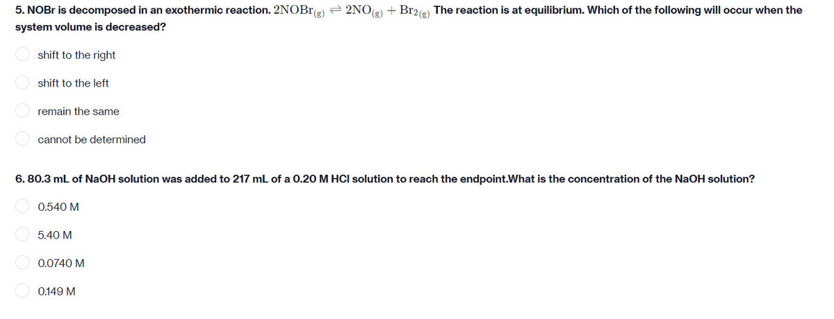 5. NOBR is decomposed in an exothermic reaction. 2NOBr(2)
= 2NOG) + Br2(e) The reaction is at equilibrium. Which of the following will occur when the
(g)
system volume is decreased?
shift to the right
shift to the left
remain the same
cannot be determined
6. 80.3 mL of NaOH solution was added to 217 mL of a 0.20 M HCI solution to reach the endpoint.What is the concentration of the NaOH solution?
0.540 M
O 5.40 M
0.0740 M
0.149 M
