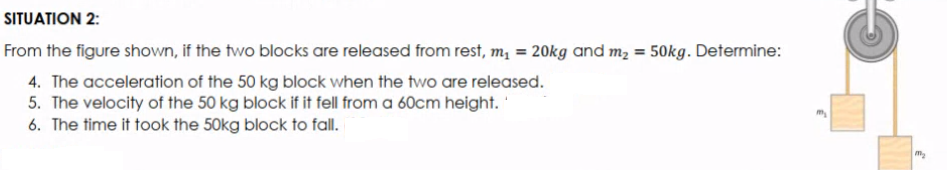 SITUATION 2:
From the figure shown, if the two blocks are released from rest, m, = 20kg and m2 = 50kg. Determine:
4. The acceleration of the 50 kg block when the two are released.
5. The velocity of the 50 kg block if it fell from a 60cm height.
6. The time it took the 50kg block to fall.
