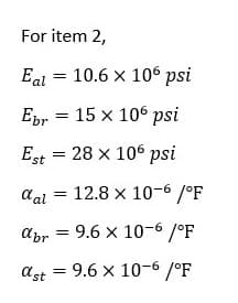 For item 2,
Eal = 10.6 x 106 psi
Epr = 15 x 106 psi
Est = 28 x 106 psi
aal = 12.8 x 10-6 /°F
abr = 9.6 x 10-6 /°F
ast = 9.6 x 10-6 /°F
